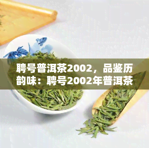 聘号普洱茶2002，品鉴历韵味：聘号2002年普洱茶的独特魅力