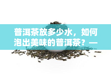 普洱茶放多少水，如何泡出美味的普洱茶？——水量控制全解析