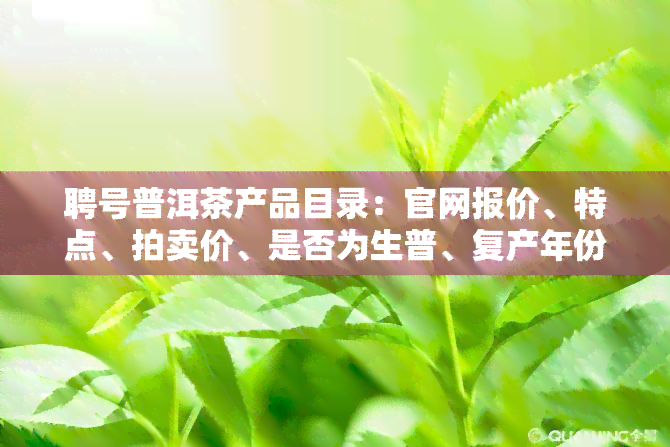 聘号普洱茶产品目录：官网报价、特点、拍卖价、是否为生普、复产年份全解析