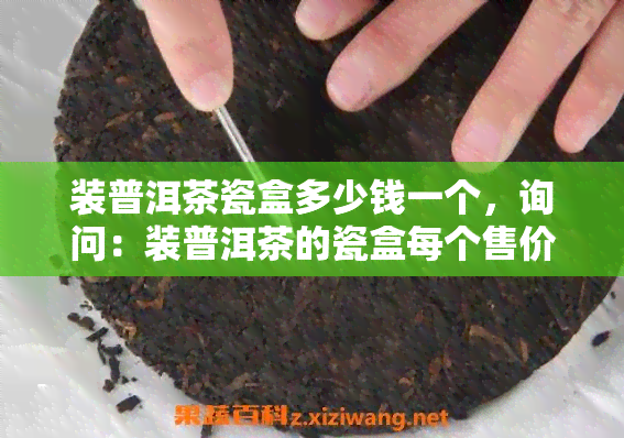 装普洱茶瓷盒多少钱一个，询问：装普洱茶的瓷盒每个售价是多少？