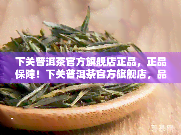 下关普洱茶官方旗舰店正品，正品保障！下关普洱茶官方旗舰店，品质保证，值得信！