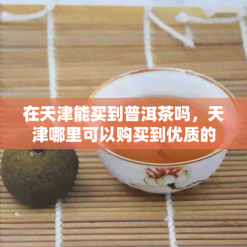 在天津能买到普洱茶吗，天津哪里可以购买到优质的普洱茶？