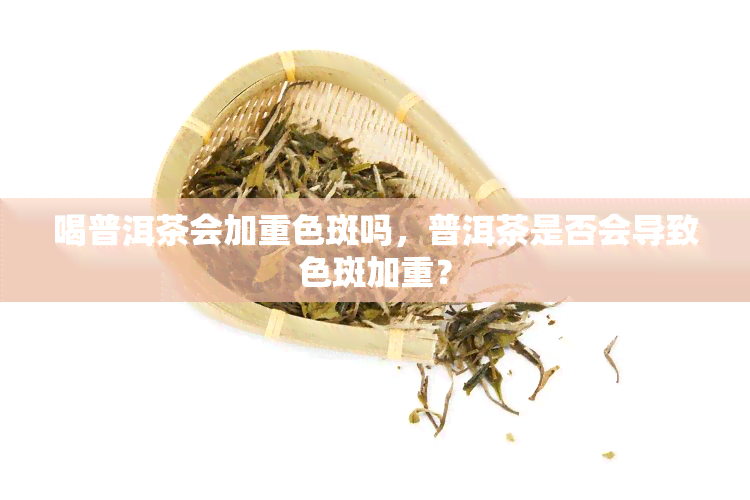 喝普洱茶会加重色斑吗，普洱茶是否会导致色斑加重？