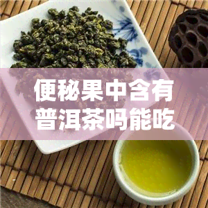 便秘果中含有普洱茶吗能吃吗，便秘果中是否含有普洱茶？可以食用吗？