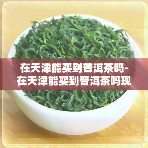 在天津能买到普洱茶吗-在天津能买到普洱茶吗现在