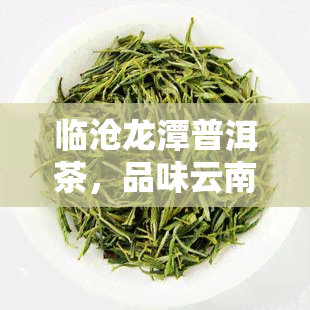 临沧龙潭普洱茶，品味云南风情：探索临沧龙潭普洱茶的独特魅力