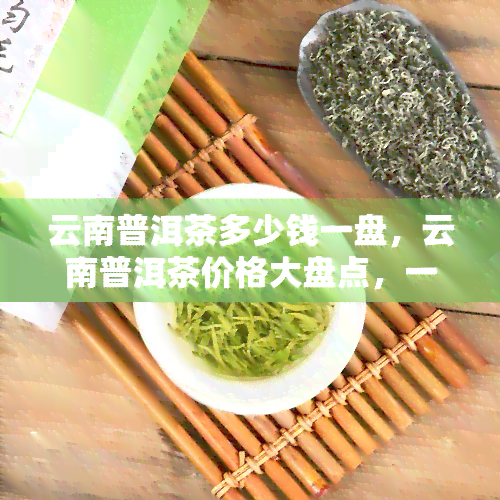 云南普洱茶多少钱一盘，云南普洱茶价格大盘点，一盘茶叶的价格解析