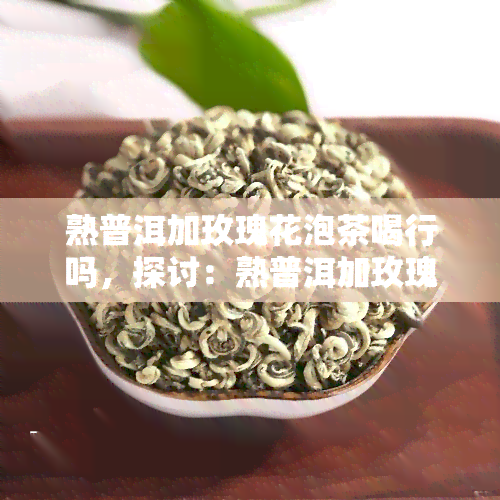 熟普洱加玫瑰花泡茶喝行吗，探讨：熟普洱加玫瑰花泡茶的可行性与功效