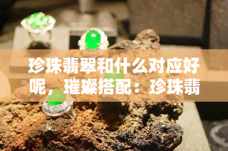 珍珠翡翠和什么对应好呢，璀璨搭配：珍珠翡翠与何种宝石相得益彰？