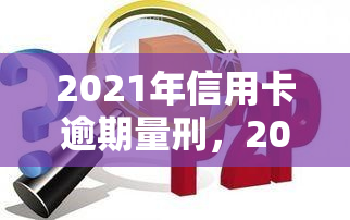 2021年信用卡逾期量刑，2021年信用卡逾期：最新量刑标准解析