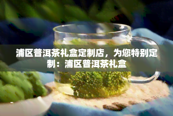 浦区普洱茶礼盒定制店，为您特别定制：浦区普洱茶礼盒