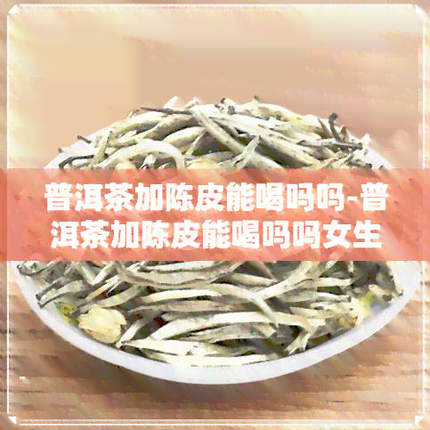 普洱茶加陈皮能喝吗吗-普洱茶加陈皮能喝吗吗女生