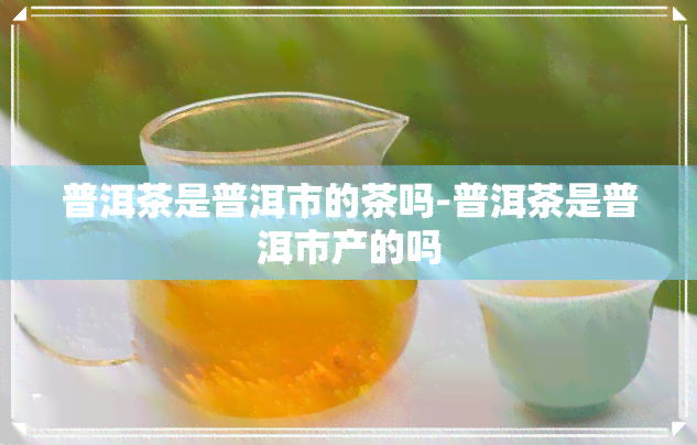 普洱茶是普洱市的茶吗-普洱茶是普洱市产的吗