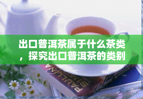 出口普洱茶属于什么茶类，探究出口普洱茶的类别归属：它属于哪种茶类？