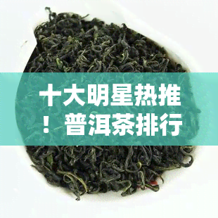 十大明星热推！普洱茶排行榜最新出炉