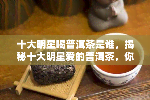 十大明星喝普洱茶是谁，揭秘十大明星爱的普洱茶，你最喜欢哪个？