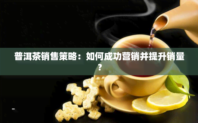 普洱茶销售策略：如何成功营销并提升销量？