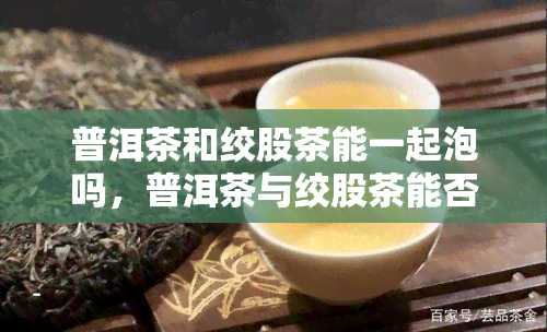 普洱茶和绞股茶能一起泡吗，普洱茶与绞股茶能否混合冲泡？探讨其功效与饮用方法