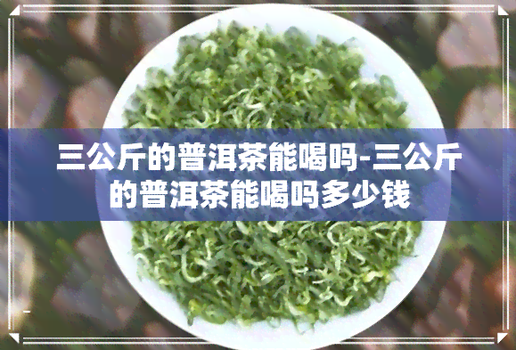 三公斤的普洱茶能喝吗-三公斤的普洱茶能喝吗多少钱