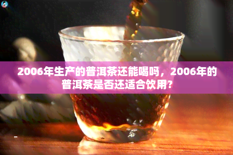 2006年生产的普洱茶还能喝吗，2006年的普洱茶是否还适合饮用？