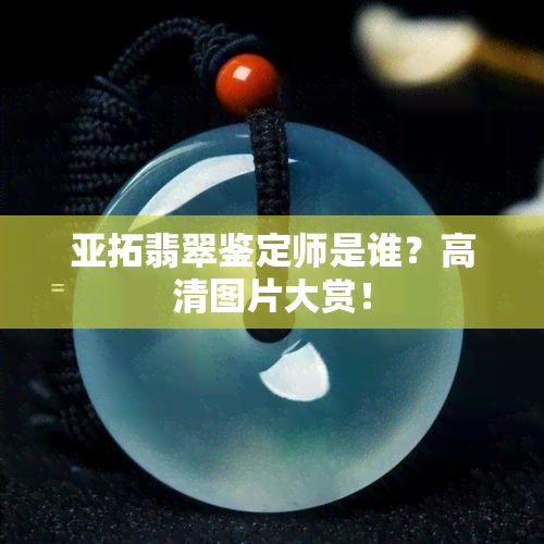 亚拓翡翠鉴定师是谁？高清图片大赏！