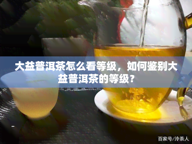 大益普洱茶怎么看等级，如何鉴别大益普洱茶的等级？