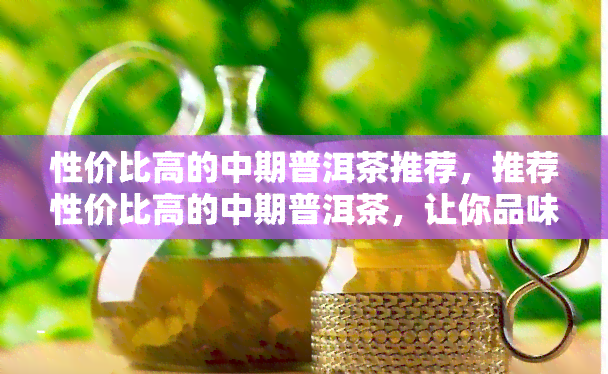 性价比高的中期普洱茶推荐，推荐性价比高的中期普洱茶，让你品味醇厚口感的同时不破费