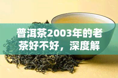 普洱茶2003年的老茶好不好，深度解析：2003年普洱茶的老茶，品质如何？