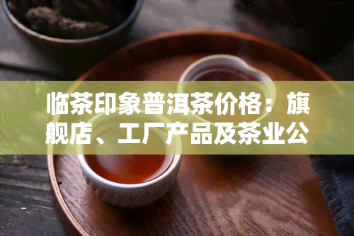 临茶印象普洱茶价格：旗舰店、工厂产品及茶业公司介绍