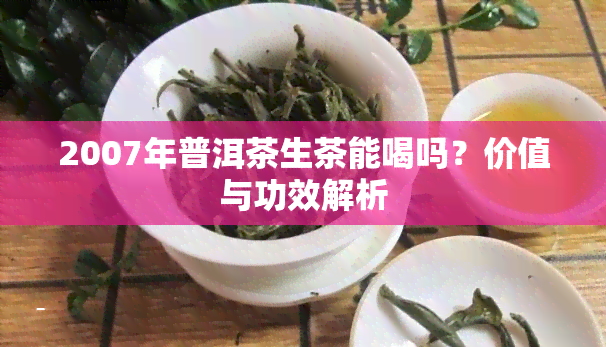 2007年普洱茶生茶能喝吗？价值与功效解析