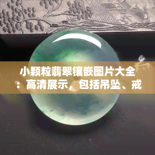 小颗粒翡翠镶嵌图片大全：高清展示，包括吊坠、戒指等款式，探讨颗粒状翡翠的价值