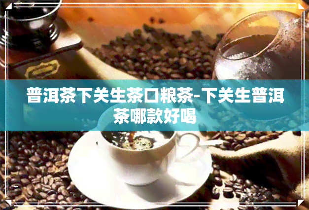 普洱茶下关生茶口粮茶-下关生普洱茶哪款好喝