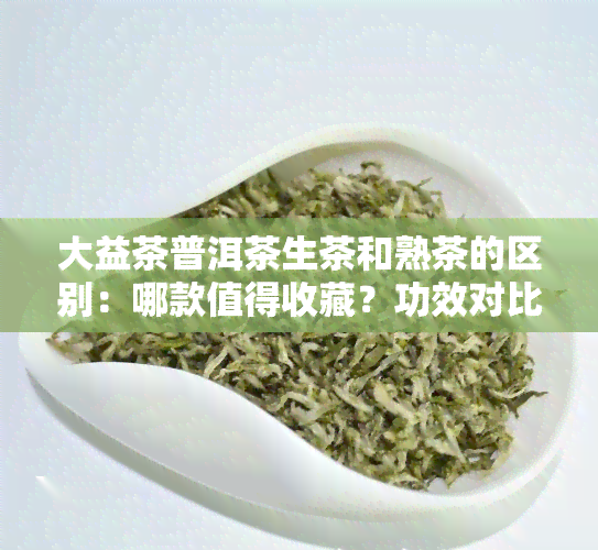 大益茶普洱茶生茶和熟茶的区别：哪款值得收藏？功效对比分析