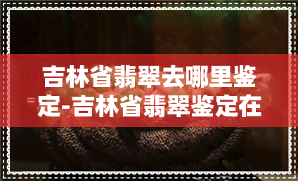 吉林省翡翠去哪里鉴定-吉林省翡翠鉴定在哪里