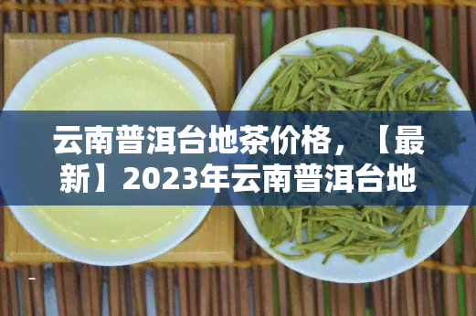 云南普洱台地茶价格，【最新】2023年云南普洱台地茶价格行情分析及走势预测