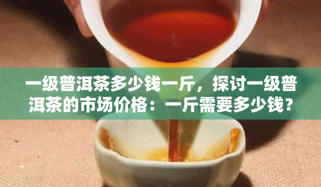 一级普洱茶多少钱一斤，探讨一级普洱茶的市场价格：一斤需要多少钱？