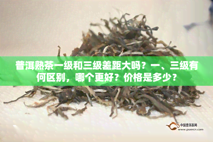 普洱熟茶一级和三级差距大吗？一、三级有何区别，哪个更好？价格是多少？