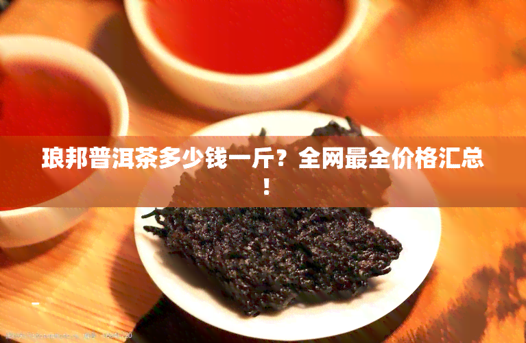 琅邦普洱茶多少钱一斤？全网最全价格汇总！