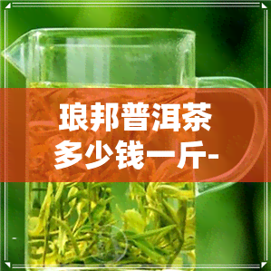 琅邦普洱茶多少钱一斤-琅邦普洱茶多少钱一斤啊