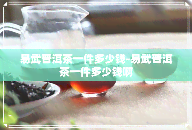 易武普洱茶一件多少钱-易武普洱茶一件多少钱啊