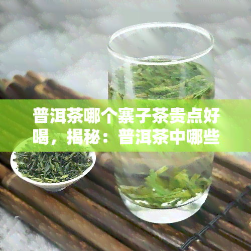 普洱茶哪个寨子茶贵点好喝，揭秘：普洱茶中哪些寨子的茶更贵且口感更佳？