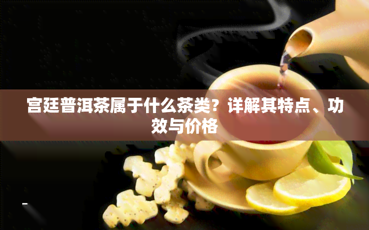 宫廷普洱茶属于什么茶类？详解其特点、功效与价格