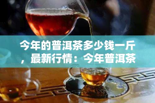 今年的普洱茶多少钱一斤，最新行情：今年普洱茶价格多少一斤？