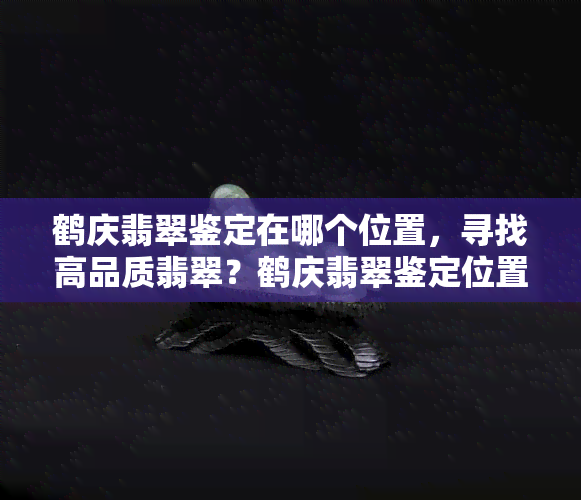 鹤庆翡翠鉴定在哪个位置，寻找高品质翡翠？鹤庆翡翠鉴定位置全攻略！