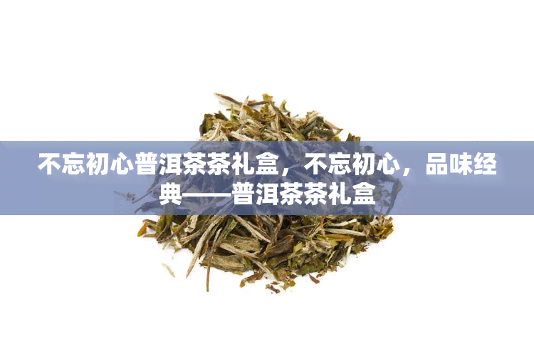 不忘初心普洱茶茶礼盒，不忘初心，品味经典——普洱茶茶礼盒