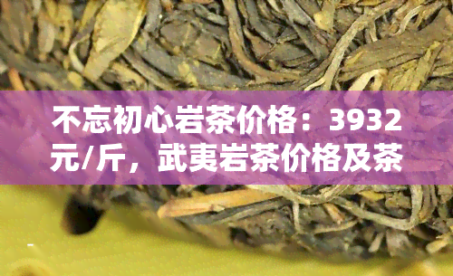 不忘初心岩茶价格：3932元/斤，武夷岩茶价格及茶叶价格查询，茶礼盒139000元/套、小罐装价格