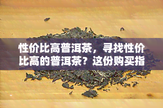 性价比高普洱茶，寻找性价比高的普洱茶？这份购买指南不能错过！