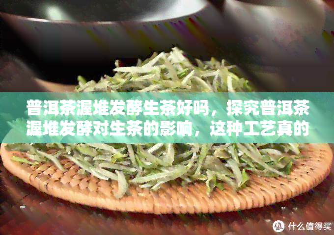 普洱茶渥堆发酵生茶好吗，探究普洱茶渥堆发酵对生茶的影响，这种工艺真的好吗？