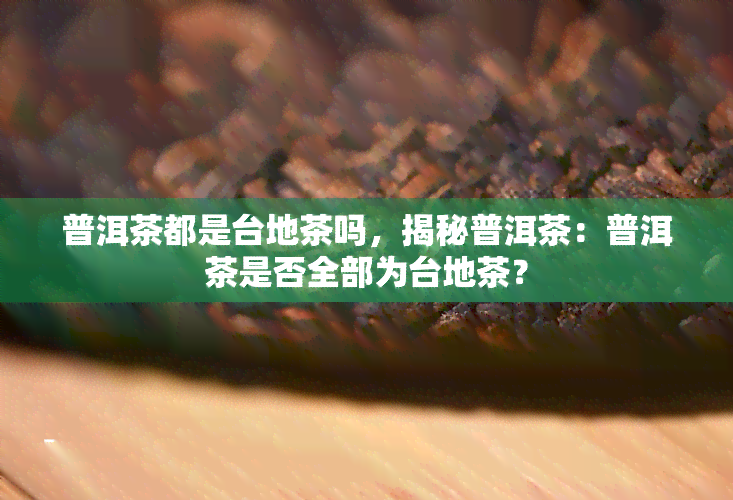 普洱茶都是台地茶吗，揭秘普洱茶：普洱茶是否全部为台地茶？