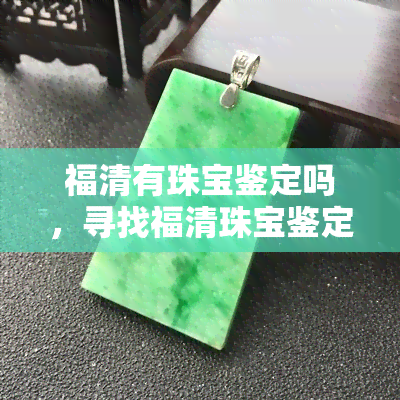 福清有珠宝鉴定吗，寻找福清珠宝鉴定？这里有一份详细指南！